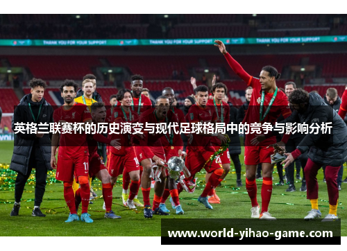 英格兰联赛杯的历史演变与现代足球格局中的竞争与影响分析