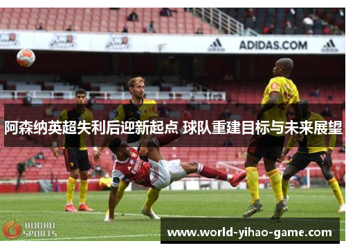 阿森纳英超失利后迎新起点 球队重建目标与未来展望