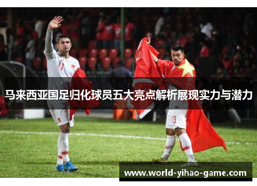 马来西亚国足归化球员五大亮点解析展现实力与潜力